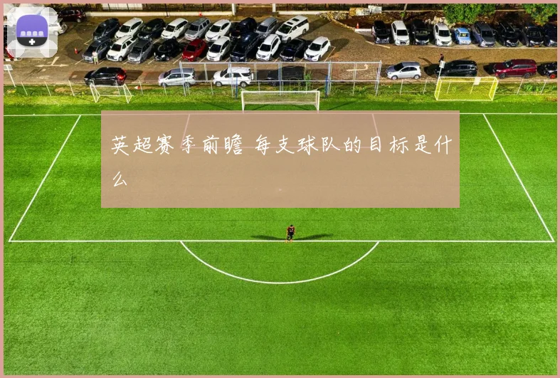 英超赛季前瞻 每支球队的目标是什么