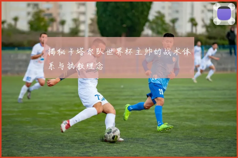 揭秘卡塔尔队世界杯主帅的战术体系与执教理念